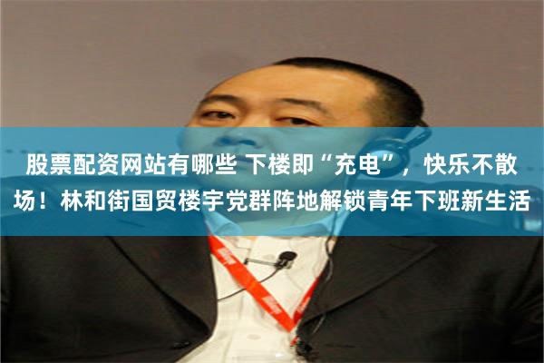 股票配资网站有哪些 下楼即“充电”，快乐不散场！林和街国贸楼宇党群阵地解锁青年下班新生活