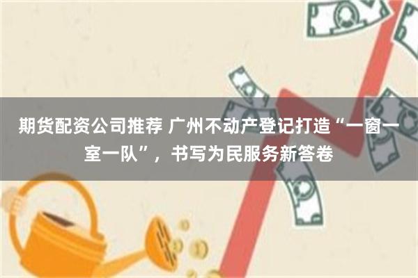期货配资公司推荐 广州不动产登记打造“一窗一室一队”，书写为民服务新答卷