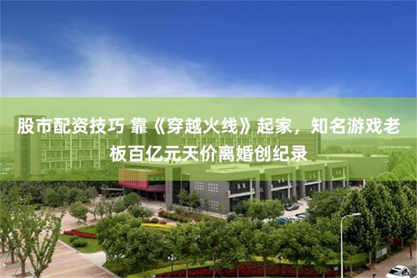 股市配资技巧 靠《穿越火线》起家，知名游戏老板百亿元天价离婚创纪录