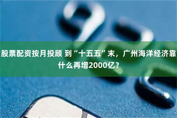 股票配资按月投顾 到“十五五”末，广州海洋经济靠什么再增2000亿？