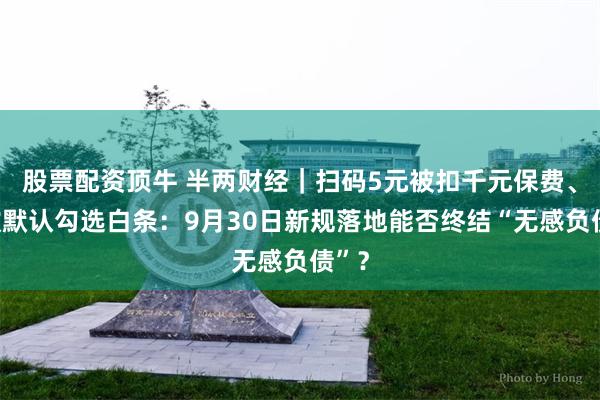 股票配资顶牛 半两财经｜扫码5元被扣千元保费、付款默认勾选白条：9月30日新规落地能否终结“无感负债”？