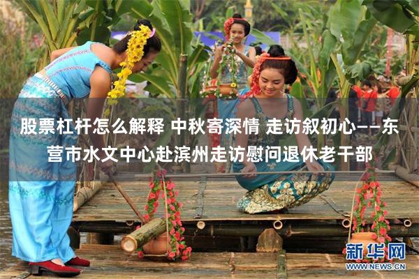 股票杠杆怎么解释 中秋寄深情 走访叙初心——东营市水文中心赴滨州走访慰问退休老干部