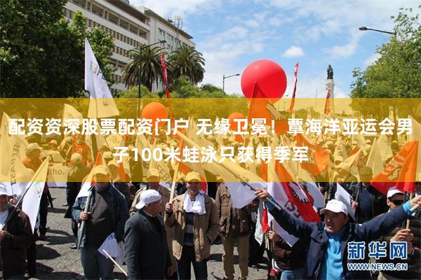 配资资深股票配资门户 无缘卫冕！覃海洋亚运会男子100米蛙泳只获得季军