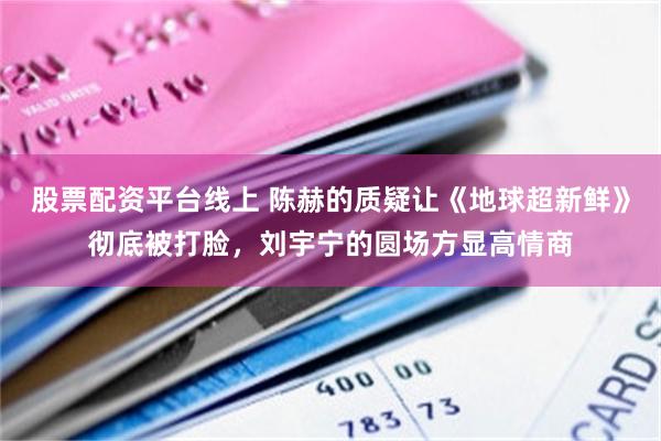 股票配资平台线上 陈赫的质疑让《地球超新鲜》彻底被打脸，刘宇宁的圆场方显高情商