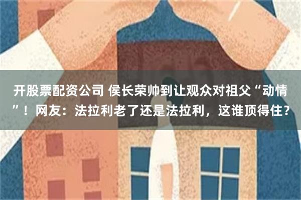 开股票配资公司 侯长荣帅到让观众对祖父“动情”！网友：法拉利老了还是法拉利，这谁顶得住？