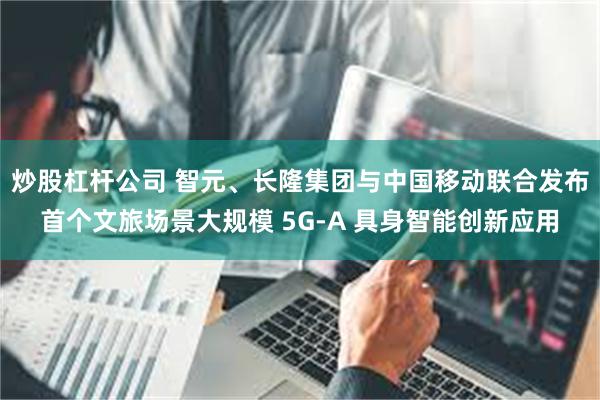 炒股杠杆公司 智元、长隆集团与中国移动联合发布首个文旅场景大规模 5G-A 具身智能创新应用