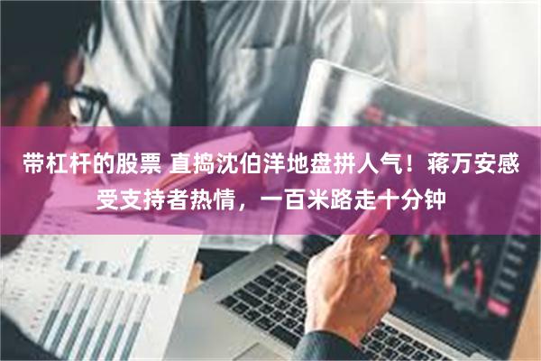 带杠杆的股票 直捣沈伯洋地盘拼人气！蒋万安感受支持者热情，一百米路走十分钟