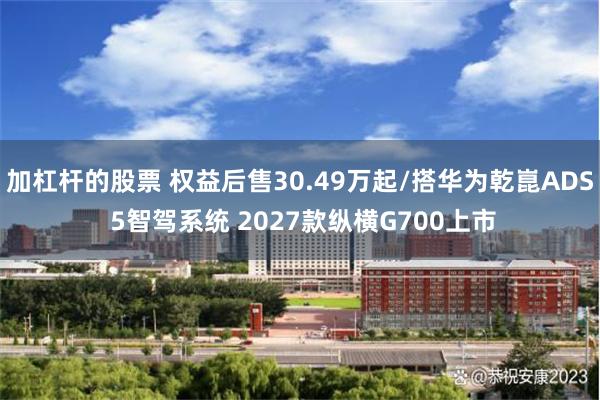 加杠杆的股票 权益后售30.49万起/搭华为乾崑ADS 5智驾系统 2027款纵横G700上市