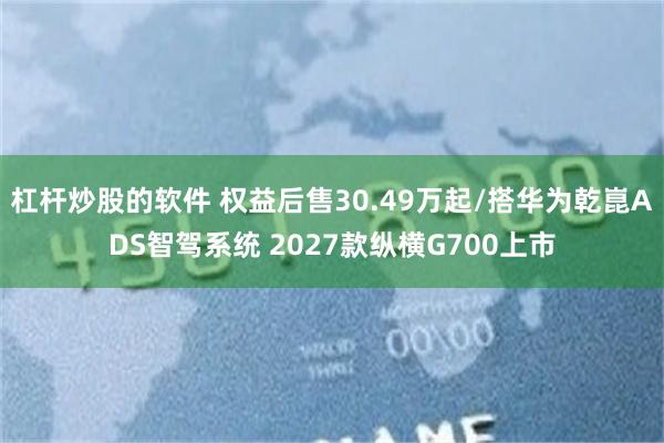 杠杆炒股的软件 权益后售30.49万起/搭华为乾崑ADS智驾系统 2027款纵横G700上市