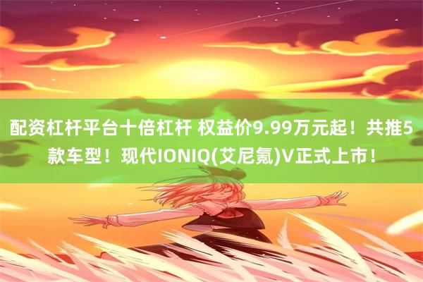 配资杠杆平台十倍杠杆 权益价9.99万元起！共推5款车型！现代IONIQ(艾尼氪)V正式上市！