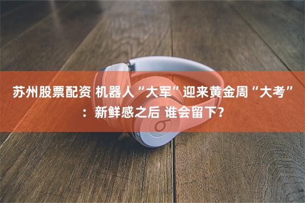 苏州股票配资 机器人“大军”迎来黄金周“大考”：新鲜感之后 谁会留下？