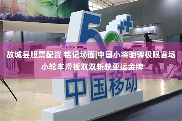 故城县股票配资 铭记场面|中国小将驰骋极限赛场 小轮车滑板双双斩获亚运金牌