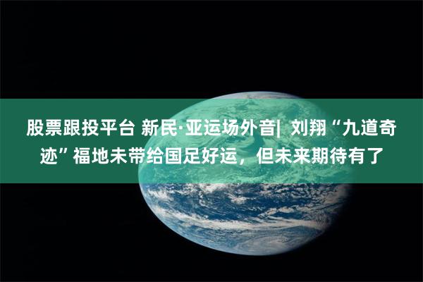 股票跟投平台 新民·亚运场外音|  刘翔“九道奇迹”福地未带给国足好运，但未来期待有了