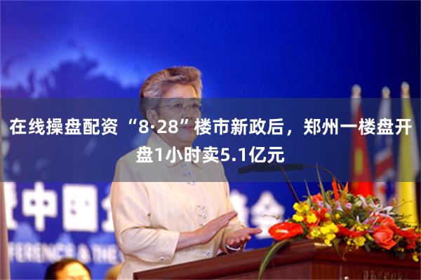 在线操盘配资 “8·28”楼市新政后，郑州一楼盘开盘1小时卖5.1亿元