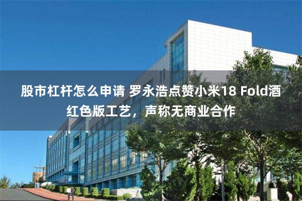股市杠杆怎么申请 罗永浩点赞小米18 Fold酒红色版工艺，声称无商业合作