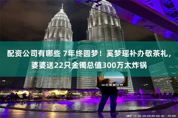 配资公司有哪些 7年终圆梦！奚梦瑶补办敬茶礼，婆婆送22只金镯总值300万太炸锅
