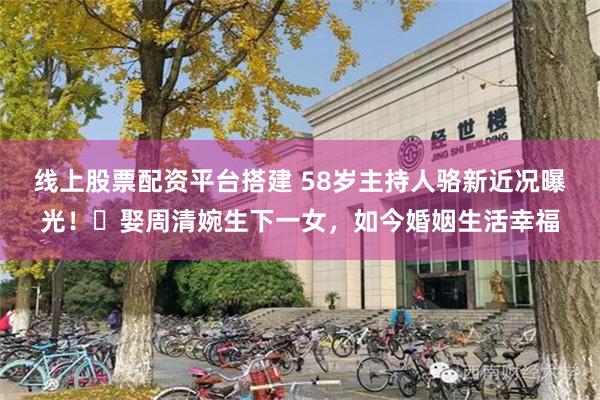 线上股票配资平台搭建 58岁主持人骆新近况曝光！‌娶周清婉生下一女，如今婚姻生活幸福