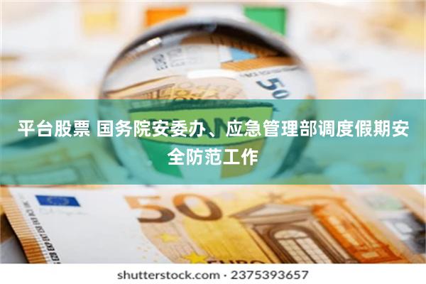 平台股票 国务院安委办、应急管理部调度假期安全防范工作