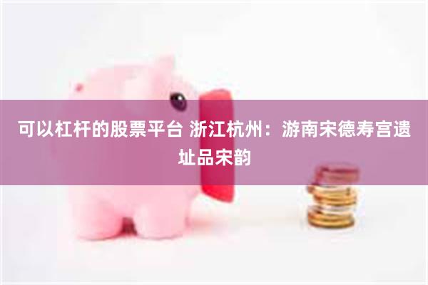 可以杠杆的股票平台 浙江杭州：游南宋德寿宫遗址品宋韵