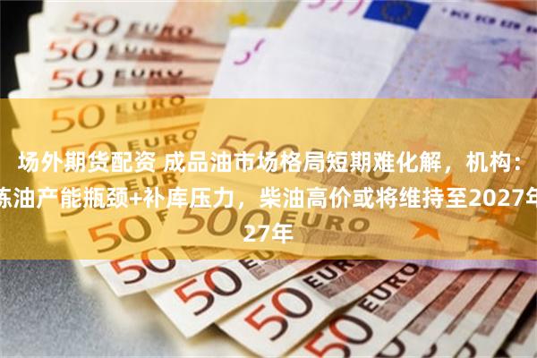 场外期货配资 成品油市场格局短期难化解，机构：炼油产能瓶颈+补库压力，柴油高价或将维持至2027年