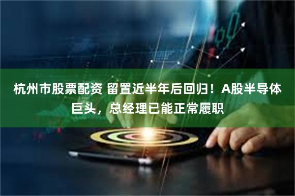 杭州市股票配资 留置近半年后回归！A股半导体巨头，总经理已能正常履职