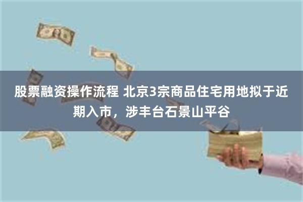 股票融资操作流程 北京3宗商品住宅用地拟于近期入市，涉丰台石景山平谷