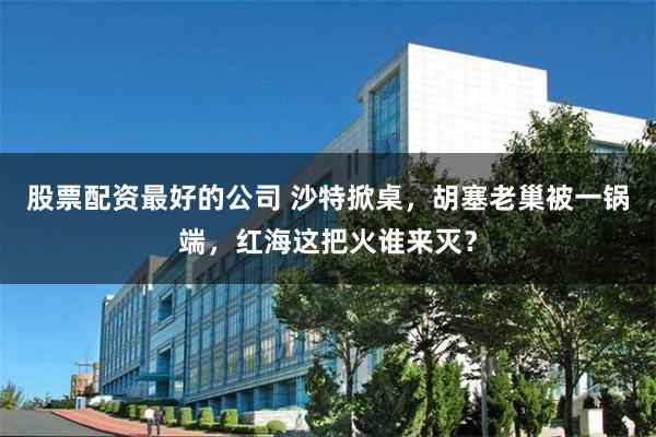 股票配资最好的公司 沙特掀桌，胡塞老巢被一锅端，红海这把火谁来灭？