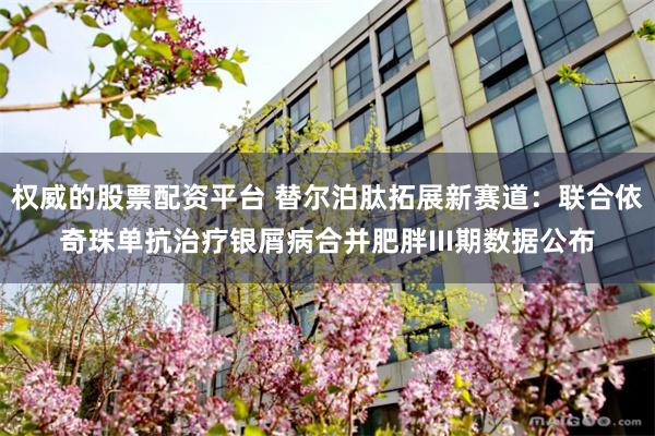 权威的股票配资平台 替尔泊肽拓展新赛道：联合依奇珠单抗治疗银屑病合并肥胖III期数据公布