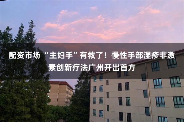 配资市场 “主妇手”有救了！慢性手部湿疹非激素创新疗法广州开出首方