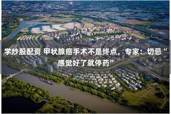 学炒股配资 甲状腺癌手术不是终点，专家：切忌“感觉好了就停药”