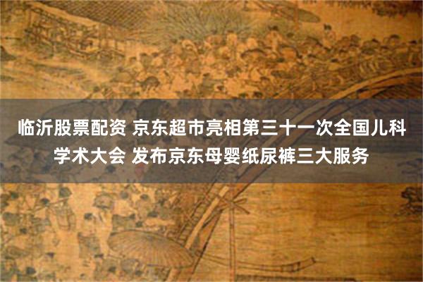 临沂股票配资 京东超市亮相第三十一次全国儿科学术大会 发布京东母婴纸尿裤三大服务
