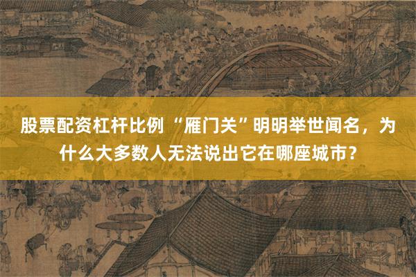 股票配资杠杆比例 “雁门关”明明举世闻名，为什么大多数人无法说出它在哪座城市？